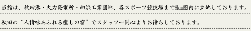 当館は秋田市土崎に旅館があり、秋田港・火力発電所・向浜工業団地、各スポーツ競技場まで6km圏内に立地しております。秋田の”人情味あふれる癒しの宿”にでスタッフ一同心よりお待ちしております。